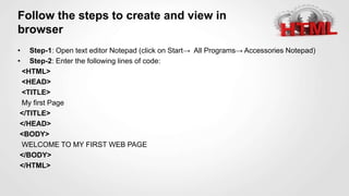 Follow the steps to create and view in
browser
• Step-1: Open text editor Notepad (click on Start→ All Programs→ Accessories Notepad)
• Step-2: Enter the following lines of code:
<HTML>
<HEAD>
<TITLE>
My first Page
</TITLE>
</HEAD>
<BODY>
WELCOME TO MY FIRST WEB PAGE
</BODY>
</HTML>
 