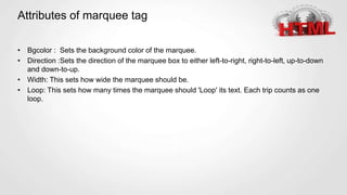 Attributes of marquee tag
• Bgcolor : Sets the background color of the marquee.
• Direction :Sets the direction of the marquee box to either left-to-right, right-to-left, up-to-down
and down-to-up.
• Width: This sets how wide the marquee should be.
• Loop: This sets how many times the marquee should 'Loop' its text. Each trip counts as one
loop.
 