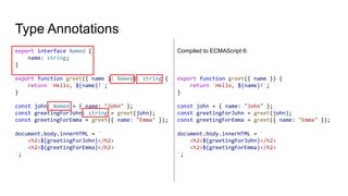 Type Annotations
export interface Named {
name: string;
}
export function greet({ name }: Named): string {
return `Hello, ${name}!`;
}
const john: Named = { name: "John" };
const greetingForJohn: string = greet(john);
const greetingForEmma = greet({ name: "Emma" });
document.body.innerHTML = `
<h2>${greetingForJohn}</h2>
<h2>${greetingForEmma}</h2>
`;
Compiled to ECMAScript 6:
export function greet({ name }) {
return `Hello, ${name}!`;
}
const john = { name: "John" };
const greetingForJohn = greet(john);
const greetingForEmma = greet({ name: "Emma" });
document.body.innerHTML = `
<h2>${greetingForJohn}</h2>
<h2>${greetingForEmma}</h2>
`;
 