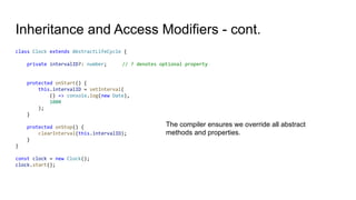 Inheritance and Access Modifiers - cont.
class Clock extends AbstractLifeCycle {
private intervalID?: number; // ? denotes optional property
protected onStart() {
this.intervalID = setInterval(
() => console.log(new Date),
1000
);
}
protected onStop() {
clearInterval(this.intervalID);
}
}
const clock = new Clock();
clock.start();
The compiler ensures we override all abstract
methods and properties.
 