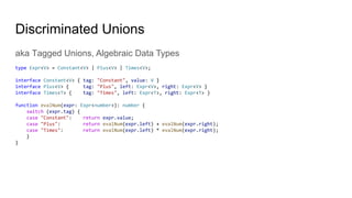 Discriminated Unions
aka Tagged Unions, Algebraic Data Types
type Expr<V> = Constant<V> | Plus<V> | Times<V>;
interface Constant<V> { tag: "Constant", value: V }
interface Plus<V> { tag: "Plus", left: Expr<V>, right: Expr<V> }
interface Times<T> { tag: "Times", left: Expr<T>, right: Expr<T> }
function evalNum(expr: Expr<number>): number {
switch (expr.tag) {
case "Constant": return expr.value;
case "Plus": return evalNum(expr.left) + evalNum(expr.right);
case "Times": return evalNum(expr.left) * evalNum(expr.right);
}
}
 