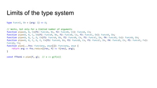 Limits of the type system
type Func<I, O> = (arg: I) => O;
// Works, but only for a limited number of arguments
function pipe<A, B, C>(f1: Func<A, B>, f2: Func<B, C>): Func<A, C>;
function pipe<A, B, C, D>(f1: Func<A, B>, f2: Func<B, C>, f3: Func<C, D>): Func<A, D>;
function pipe<A, B, C, D, E>(f1: Func<A, B>, f2: Func<B, C>, f3: Func<C, D>, f4: Func<D, E>): Func<A, D>;
function pipe<A, B, C, D, E, F>(f1: Func<A, B>, f2: Func<B, C>, f3: Func<C, D>, f4: Func<D, E>, f5: Func<E, F>):
Func<A, F>;
function pipe(...fns: Func<any, any>[]): Func<any, any> {
return arg => fns.reduce((res, f) => f(res), arg);
}
const fThenG = pipe(f, g); // x => g(f(x))
 