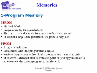 1-Program Memory
MROM
•
•
•
•

Masked ROM
Programmed by the manufacturer.
The term „masked‟ comes from the manufacturing process
In case of a large-scale production, the price is very low.

PROM
•
•
•
•

Programmable rom
Also called One time programmable ROM
enables programmer to download a program into it one time only.
If an error is detected after downloading, the only thing you can do is
to download the correct program to another chip.
Copyright © 2014 Embedded Systems
Committee

 