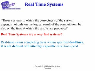 “Those systems in which the correctness of the system
depends not only on the logical result of the computation, but
also on the time at which the results are produced”
Real Time Systems are a very fast systems?
Real-time means completing tasks within specified deadlines,
it is not defined or limited by a specific execution speed.

Copyright © 2014 Embedded Systems
Committee

 