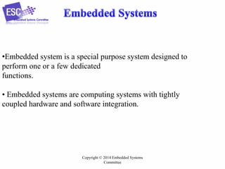 •Embedded system is a special purpose system designed to
perform one or a few dedicated
functions.
• Embedded systems are computing systems with tightly
coupled hardware and software integration.

Copyright © 2014 Embedded Systems
Committee

 