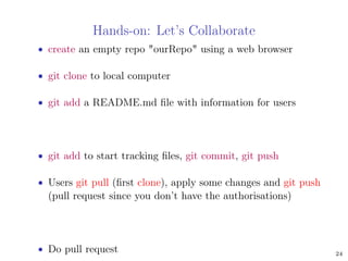 Hands-on: Let’s Collaborate
• create an empty repo "ourRepo" using a web browser
• git clone to local computer
• git add a README.md ﬁle with information for users
• git add to start tracking ﬁles, git commit, git push
• Users git pull (ﬁrst clone), apply some changes and git push
(pull request since you don’t have the authorisations)
• Do pull request 24
 