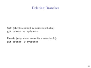 Deleting Branches
Safe (checks commit remains reachable):
git branch -d myBranch
Unsafe (may make commits unreachable):
git branch -D myBranch
35
 