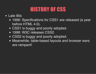 HISTORY OF CSS
Late 90s
1996: Specifications for CSS1 are released (a year
before HTML 4.0).
CSS1 is buggy and poorly adopted.
1998: W3C releases CSS2.
CSS2 is buggy and poorly adopted.
Meanwhile, table-based layouts and browser wars
are rampant!
 