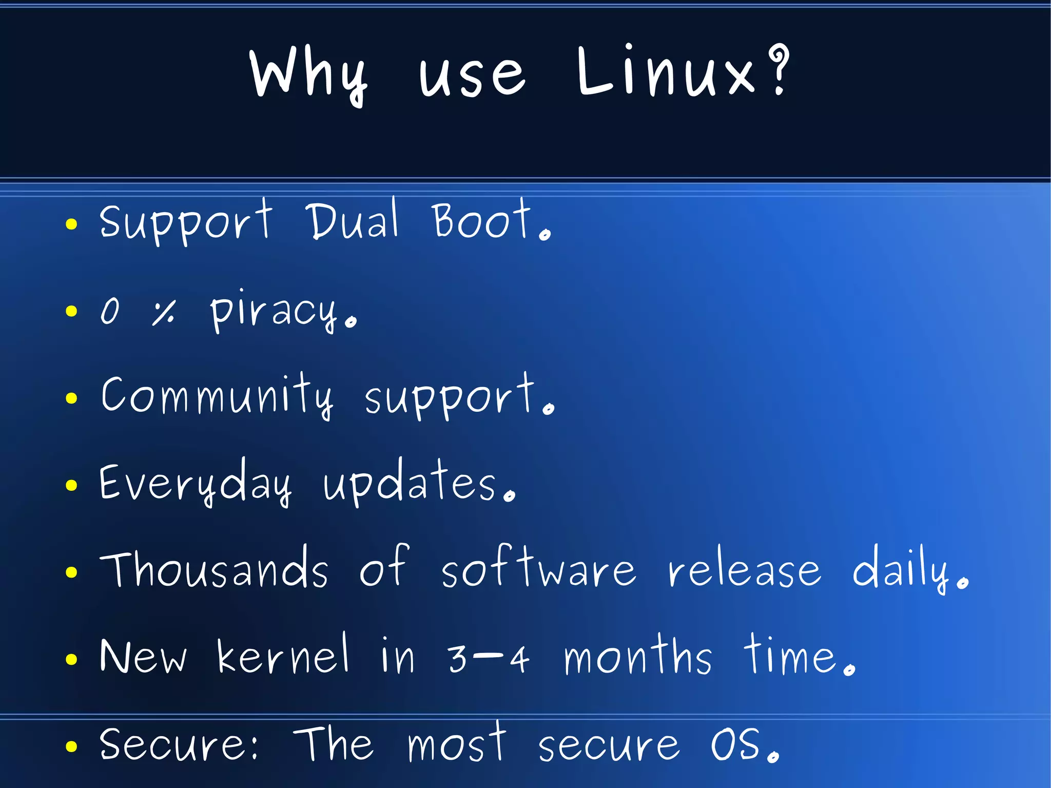 Why use Linux?

●   Support Dual Boot.
●   0 % piracy.
●   Community support.
●   Everyday updates.
●   Thousands of software release daily.
●   New kernel in 3-4 months time.
●   Secure: The most secure OS.
 