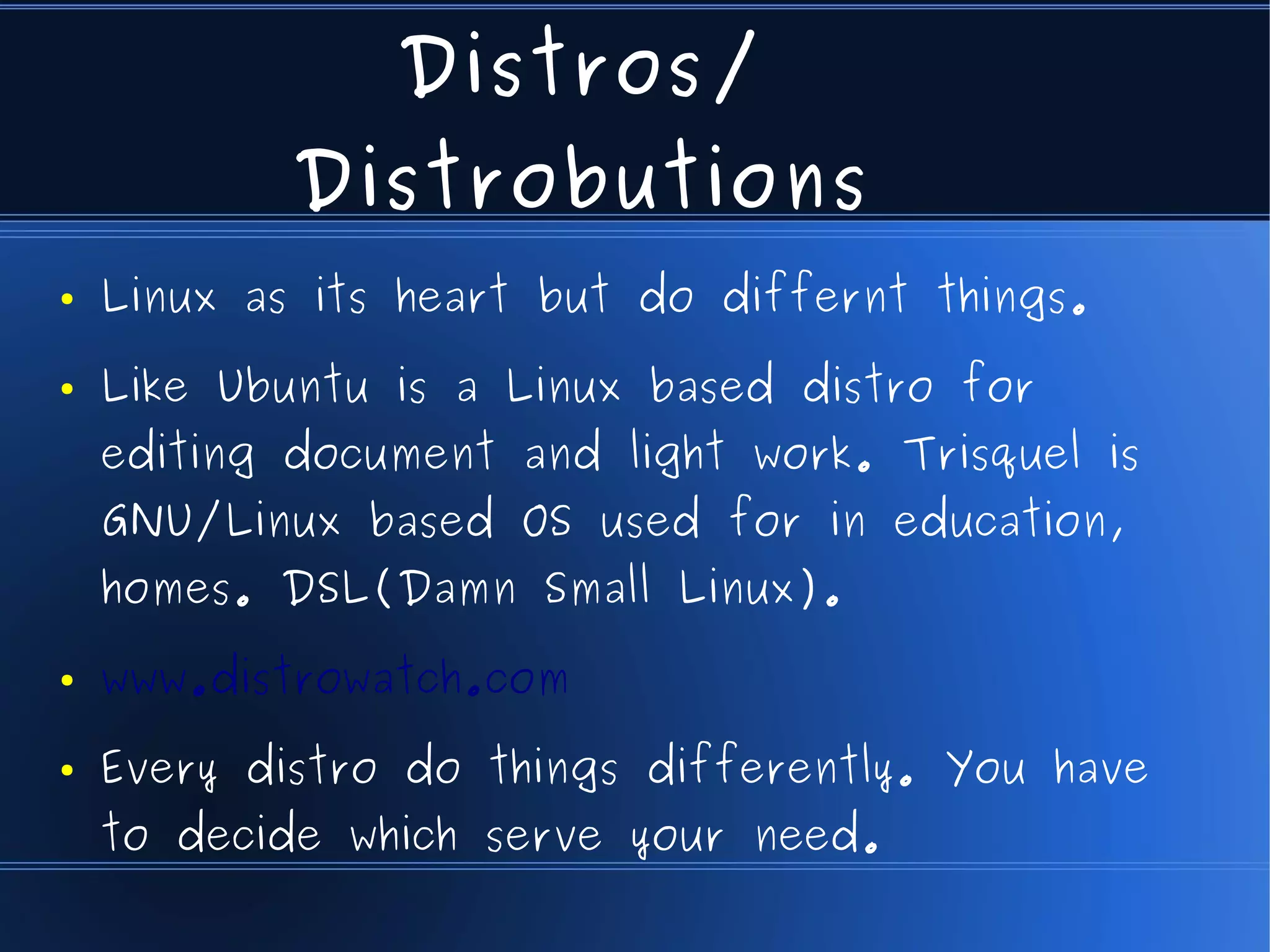 Distros/
            Distrobutions
●   Linux as its heart but do differnt things.
●   Like Ubuntu is a Linux based distro for
    editing document and light work. Trisquel is
    GNU/Linux based OS used for in education,
    homes. DSL(Damn Small Linux).
●   www.distrowatch.com
●   Every distro do things differently. You have
    to decide which serve your need.
 