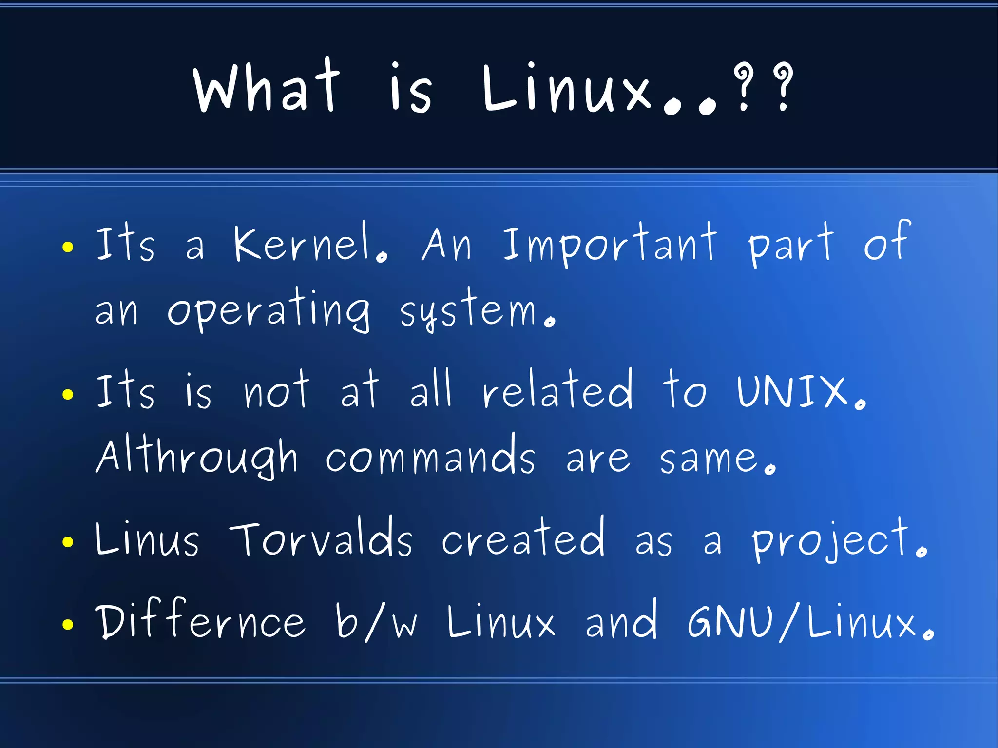 What is Linux..??

●   Its a Kernel. An Important part of
    an operating system.
●   Its is not at all related to UNIX.
    Althrough commands are same.
●   Linus Torvalds created as a project.
●   Differnce b/w Linux and GNU/Linux.
 