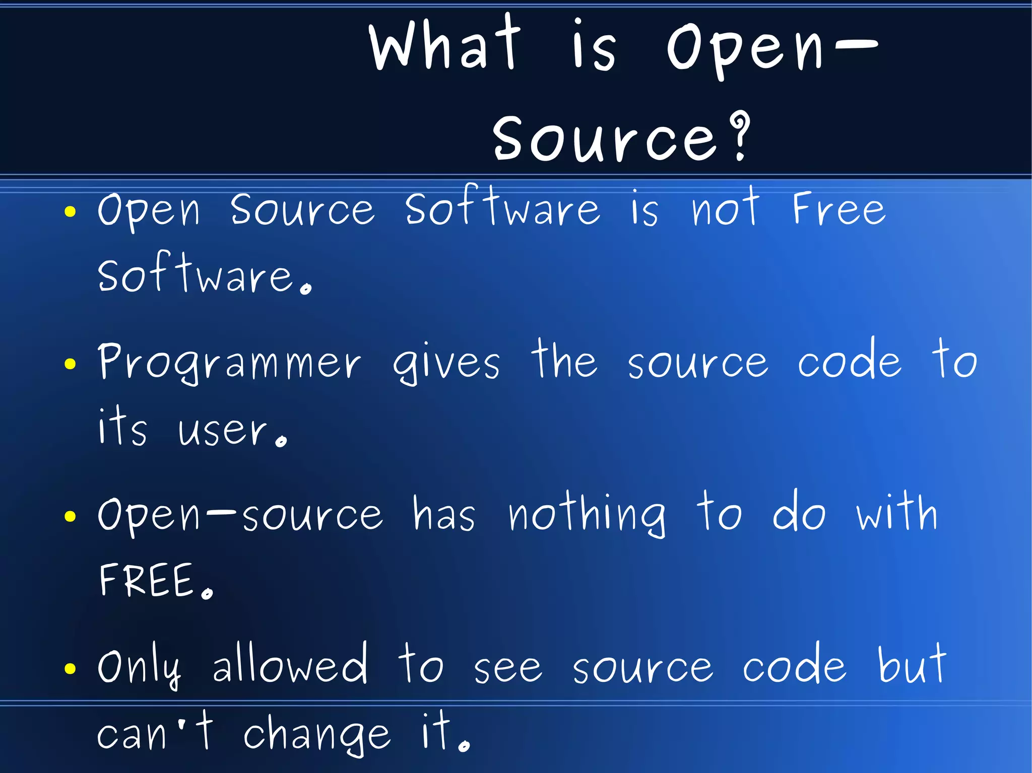 What is Open-
                       Source?
●   Open Source Software is not Free
    Software.
●   Programmer gives the source code to
    its user.
●   Open-source has nothing to do with
    FREE.
●   Only allowed to see source code but
    can't change it.
 