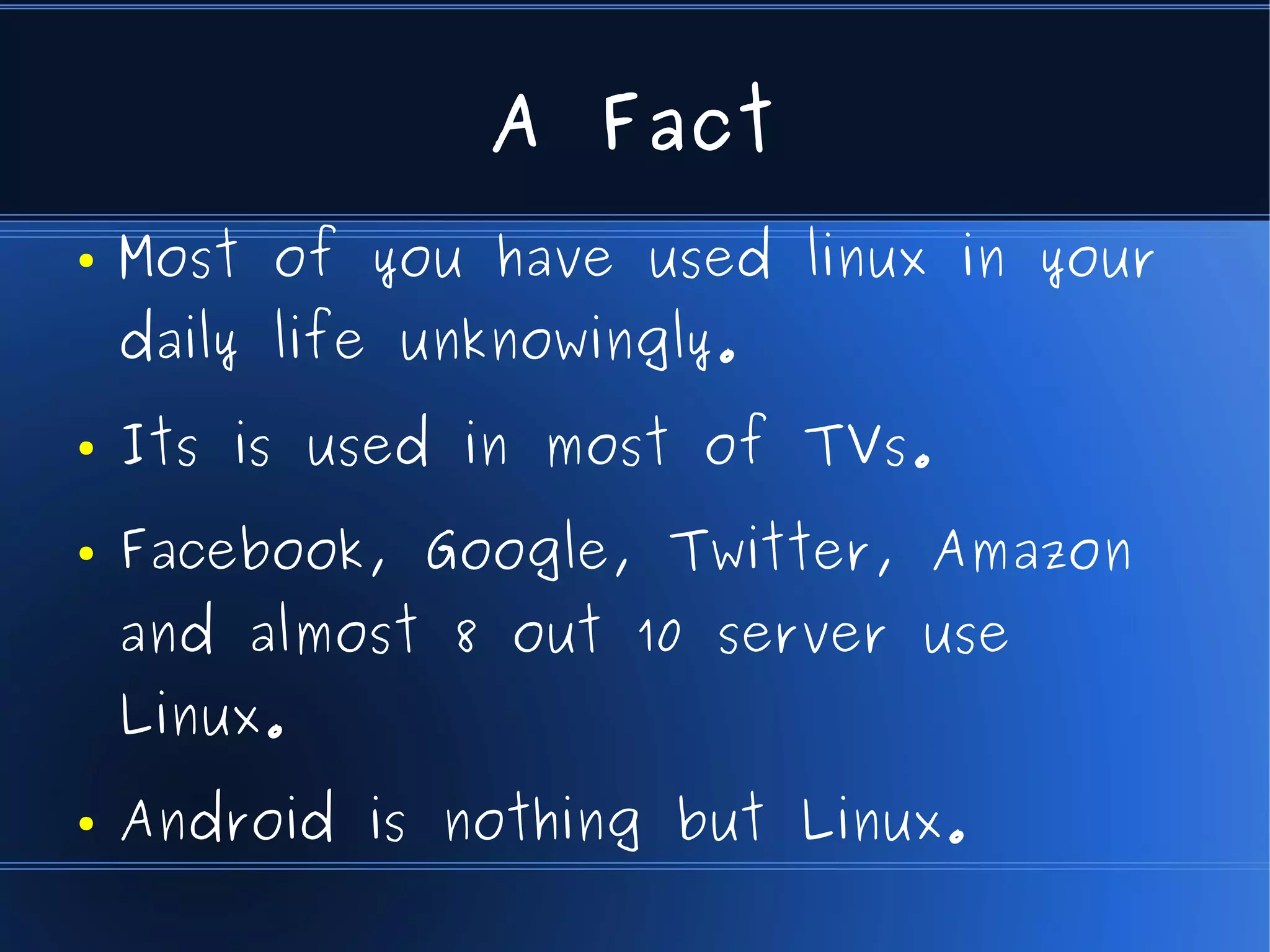 A Fact
●   Most of you have used linux in your
    daily life unknowingly.
●   Its is used in most of TVs.
●   Facebook, Google, Twitter, Amazon
    and almost 8 out 10 server use
    Linux.
●   Android is nothing but Linux.
 