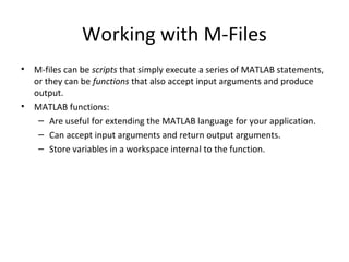 Working with M-Files
• M-files can be scripts that simply execute a series of MATLAB statements,
or they can be functions that also accept input arguments and produce
output.
• MATLAB functions:
– Are useful for extending the MATLAB language for your application.
– Can accept input arguments and return output arguments.
– Store variables in a workspace internal to the function.
 