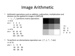 Image Arithmetic
• Arithmetic operations such as addition, subtraction, multiplication and
division can be applied to images in MATLAB
– +, -, *, / performs matrix operations
>> A+A
ans = 2 4 6
8 10 12
14 16 18
>> A*A
ans = 30 36 42
66 81 96
102 126 150
• To perform an elementwise operation use . (.*, ./, .*, .^ etc)
>> A.*A
ans = 1 4 9
16 25 36
49 64 81
A =
12 3
45 6
7 8 9
 
