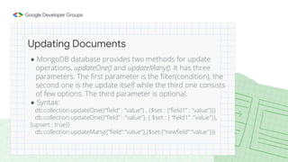 ● MongoDB database provides two methods for update
operations, updateOne() and updateMany(). It has three
parameters. The first parameter is the filter(condition), the
second one is the update itself while the third one consists
of few options. The third parameter is optional.
● Syntax:
db.collection.updateOne({“field” : “value”} , {$set : {“field1” : “value”}})
db.collection.updateOne({“field" : "value"}, { $set : { “field1" :"value"}},
{upsert : true})
db.collection.updateMany({”field":”value"},{$set:{”newfield":”value"}})
Updating Documents
 