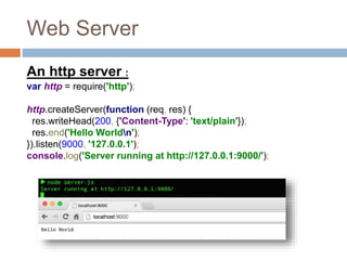Web Server
An http server :
var http = require('http');
http.createServer(function (req, res) {
res.writeHead(200, {'Content-Type': 'text/plain'});
res.end('Hello Worldn');
}).listen(9000, '127.0.0.1');
console.log('Server running at http://127.0.0.1:9000/');
 