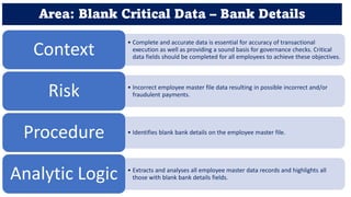 Area: Blank Critical Data – Bank Details
• Complete and accurate data is essential for accuracy of transactional
execution as well as providing a sound basis for governance checks. Critical
data fields should be completed for all employees to achieve these objectives.
Context
• Incorrect employee master file data resulting in possible incorrect and/or
fraudulent payments.
Risk
• Identifies blank bank details on the employee master file.
Procedure
• Extracts and analyses all employee master data records and highlights all
those with blank bank details fields.
Analytic Logic
 