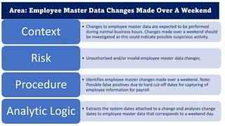 Area: Employee Master Data Changes Made Over A Weekend
• Changes to employee master data are expected to be performed
during normal business hours. Changes made over a weekend should
be investigated as this could indicate possible suspicious activity.
Context
• Unauthorised and/or invalid employee master data changes.
Risk
• Identifies employee master changes made over a weekend. Note:
Possible false positives due to hard cut-off dates for capturing of
employee information for payroll.
Procedure
• Extracts the system dates attached to a change and analyses change
dates to employee master data that corresponds to a weekend day.
Analytic Logic
 