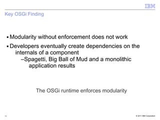 Key OSGi Finding



 ■   Modularity without enforcement does not work
 ■   Developers eventually create dependencies on the
      internals of a component
         –Spagetti, Big Ball of Mud and a monolithic
            application results



              The OSGi runtime enforces modularity



11                                                   © 2011 IBM Corporation
 