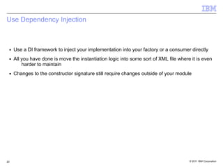 Use Dependency Injection



 ■   Use a DI framework to inject your implementation into your factory or a consumer directly
 ■   All you have done is move the instantiation logic into some sort of XML file where it is even
         harder to maintain
 ■   Changes to the constructor signature still require changes outside of your module




20                                                                                     © 2011 IBM Corporation
 