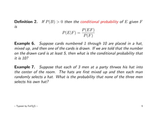 Deﬁnition 2. If P (B) > 0 then the conditional probability of E given F
is
                                    P (EF )
                         P (E|F ) =
                                     P (F )
Example 6. Suppose cards numbered 1 through 10 are placed in a hat,
mixed up, and then one of the cards is drawn. If we are told that the number
on the drawn card is at least 5, then what is the conditional probability that
it is 10?

Example 7. Suppose that each of 3 men at a party thrwos his hat into
the center of the room. The hats are ﬁrst mixed up and then each man
randomly selects a hat. What is the probability that none of the three men
selects his own hat?




– Typeset by FoilTEX –                                                       9
 