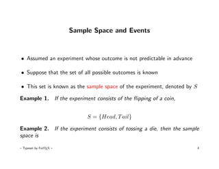 Sample Space and Events



• Assumed an experiment whose outcome is not predictable in advance

• Suppose that the set of all possible outcomes is known

• This set is known as the sample space of the experiment, denoted by S

Example 1. If the experiment consists of the ﬂipping of a coin,


                              S = {Head, T ail}

Example 2. If the experiment consists of tossing a die, then the sample
space is

– Typeset by FoilTEX –                                                    4
 