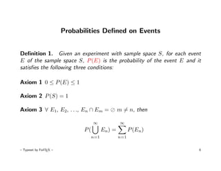 Probabilities Deﬁned on Events


Deﬁnition 1. Given an experiment with sample space S, for each event
E of the sample space S, P (E) is the probability of the event E and it
satisﬁes the following three conditions:

Axiom 1 0 ≤ P (E) ≤ 1

Axiom 2 P (S) = 1

Axiom 3 ∀ E1, E2, . . ., En ∩ Em =               m = n, then

                                     ∞            ∞
                                P(       En) =         P (En)
                                  n=1            n=1


– Typeset by FoilTEX –                                                6
 