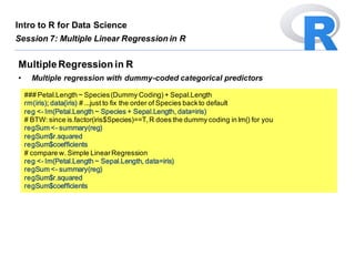 ### Petal.Length ~ Species(Dummy Coding)+ Sepal.Length
rm(iris); data(iris) # ...just to fix the order of Species backto default
reg <- lm(Petal.Length ~ Species + Sepal.Length, data=iris)
# BTW: since is.factor(iris$Species)==T,R does the dummy coding in lm() for you
regSum <- summary(reg)
regSum$r.squared
regSum$coefficients
# compare w. Simple LinearRegression
reg <- lm(Petal.Length ~ Sepal.Length, data=iris)
regSum <- summary(reg)
regSum$r.squared
regSum$coefficients
MultipleRegression in R
• Multiple regression with dummy-coded categorical predictors
Intro to R for Data Science
Session 7: Multiple Linear Regression in R
 
