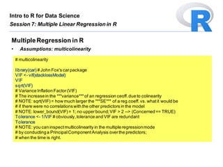 # multicolinearity
library(car) # John Fox's carpackage
VIF <- vif(stacklossModel)
VIF
sqrt(VIF)
# Variance Inflation Factor(VIF)
# The increasein the ***variance***of an regression ceoff.due to colinearity
# NOTE: sqrt(VIF)= how much larger the ***SE*** of a reg.coeff.vs. whatit would be
# if there were no correlationswith the other predictors in the model
# NOTE: lower_bound(VIF)= 1; no upperbound;VIF > 2 --> (Concerned== TRUE)
Tolerance <- 1/VIF # obviously,tolerance and VIF are redundant
Tolerance
# NOTE: you can inspectmulticolinearity in the multiple regressionmode
# by conductinga PrincipalComponentAnalysis overthe predictors;
# when the time is right.
MultipleRegression in R
• Assumptions: multicolinearity
Intro to R for Data Science
Session 7: Multiple Linear Regression in R
 