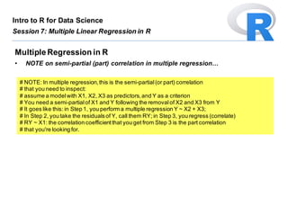 # NOTE: In multiple regression,this is the semi-partial(or part) correlation
# that you need to inspect:
# assume a modelwith X1, X2, X3 as predictors,and Y as a criterion
# You need a semi-partialof X1 and Y following the removalof X2 and X3 from Y
# It goes like this: in Step 1, you perform a multiple regression Y ~ X2 + X3;
# In Step 2, you take the residualsof Y, call them RY; in Step 3, you regress (correlate)
# RY ~ X1: the correlation coefficientthat you get from Step 3 is the part correlation
# that you're looking for.
MultipleRegression in R
• NOTE on semi-partial (part) correlation in multiple regression…
Intro to R for Data Science
Session 7: Multiple Linear Regression in R
 