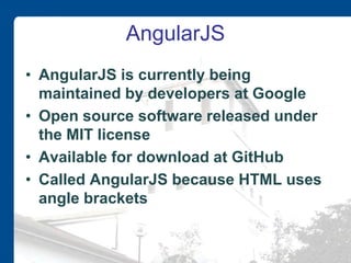 AngularJS
• AngularJS is currently being
maintained by developers at Google
• Open source software released under
the MIT license
• Available for download at GitHub
• Called AngularJS because HTML uses
angle brackets
 