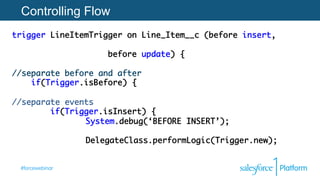#forcewebinar
Controlling Flow
trigger LineItemTrigger on Line_Item__c (before insert,	
	 	 	 	 	 	 	 	 	
	 	 	before update) {  
 
//separate before and after 	
if(Trigger.isBefore) { 
 
//separate events
if(Trigger.isInsert) {	
	 	 System.debug(‘BEFORE INSERT’);	
	 	 	
	 	 DelegateClass.performLogic(Trigger.new);	
	 	
 