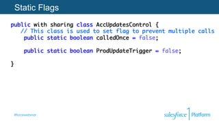 #forcewebinar
Static Flags
public with sharing class AccUpdatesControl { 
// This class is used to set flag to prevent multiple calls 
public static boolean calledOnce = false; 
 
public static boolean ProdUpdateTrigger = false; 
 
}
 
