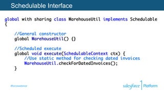 #forcewebinar
Schedulable Interface
global with sharing class WarehouseUtil implements Schedulable
{ 
 
//General constructor 
global WarehouseUtil() {} 
 
//Scheduled execute 
global void execute(SchedulableContext ctx) { 
//Use static method for checking dated invoices 
WarehouseUtil.checkForDatedInvoices();  
}
 