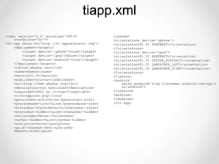tiapp.xml
<?xml version="1.0" encoding="UTF-8"             <iphone>
    standalone="no"?>                            <orientations device="iphone">
<ti:app xmlns:ti="http://ti.appcelerator.org">   <orientation>Ti.UI.PORTRAIT</orientation>
    <deployment-targets>                         </orientations>
        <target device="iphone">true</target>    <orientations device="ipad">
        <target device="ipad">false</target>     <orientation>Ti.UI.PORTRAIT</orientation>
        <target device="android">true</target>   <orientation>Ti.UI.UPSIDE_PORTRAIT</orientation>
    </deployment-targets>                        <orientation>Ti.UI.LANDSCAPE_LEFT</orientation>
    <id>com.whymca.test</id>                     <orientation>Ti.UI.LANDSCAPE_RIGHT</orientation>
    <name>whymca</name>                          </orientations>
    <version>1.0</version>                       </iphone>
    <publisher>olivier</publisher>               <android
    <url>http://www.whymca.org</url>                 xmlns:android="http://schemas.android.com/apk/r
    <description>not specified</description>         es/android">
    <copyright>2011 by olivier</copyright>       </android>
    <icon>appicon.png</icon>                     <modules>
    <persistent-wifi>false</persistent-wifi>     </modules>
    <prerendered-icon>false</prerendered-icon>   </ti:app>
    <statusbar-style>default</statusbar-style>
    <statusbar-hidden>false</statusbar-hidden>
    <fullscreen>false</fullscreen>
    <navbar-hidden>false</navbar-hidden>
    <analytics>false</analytics>
    <guid>746e9cb4-49f6-4afe-af0b-
    5de9f0116f65</guid>
 