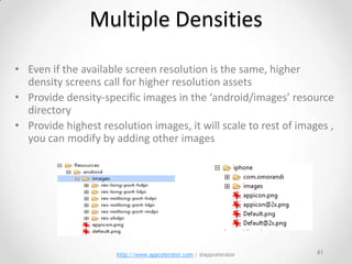 Multiple Densities
• Even if the available screen resolution is the same, higher
  density screens call for higher resolution assets
• Provide density-specific images in the ‘android/images’ resource
  directory
• Provide highest resolution images, it will scale to rest of images ,
  you can modify by adding other images




                      http://www.appcelerator.com | @appcelerator   61
 