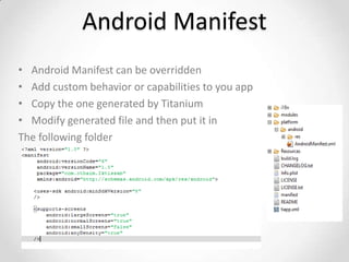 Android Manifest
• Android Manifest can be overridden
• Add custom behavior or capabilities to you app
• Copy the one generated by Titanium
• Modify generated file and then put it in
The following folder
 