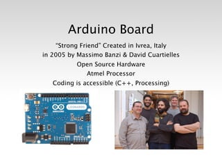 Arduino Board
    “Strong Friend” Created in Ivrea, Italy
in 2005 by Massimo Banzi & David Cuartielles
           Open Source Hardware
             Atmel Processor
   Coding is accessible (C++, Processing)
 