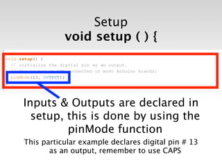 Setup
           void setup ( ) {




Inputs & Outputs are declared in
  setup, this is done by using the
         pinMode function
This particular example declares digital pin # 13
       as an output, remember to use CAPS
 