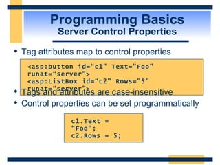 Programming Basics Server Control Properties Tag attributes map to control properties  c1.Text = “Foo”;  c2.Rows = 5; <asp:button id=“c1&quot; Text=&quot;Foo&quot; runat=“server”> <asp:ListBox id=“c2&quot; Rows=&quot;5&quot; runat=“server”> Tags and attributes are case-insensitive Control properties can be set programmatically  