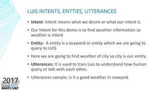 LUIS INTENTS, ENTTIES, UTTERANCES
▪ Intent: Intent means what we desire or what our intent is.
▪ Our Intent for this demo is to find weather information so
weather is intent
▪ Entity: A entity is a keyword or entity which we are going to
query to LUIS
▪ Here we are going to find weather of city so city is our entity.
▪ Utterances: It is used to train Luis to understand how human
query or talk with each other.
▪ Utterances sample: is it a good weather in newyork
 