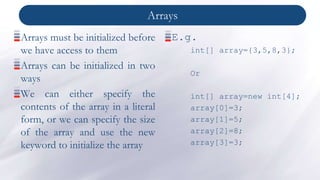 Arrays
Arrays must be initialized before
we have access to them
Arrays can be initialized in two
ways
We can either specify the
contents of the array in a literal
form, or we can specify the size
of the array and use the new
keyword to initialize the array
E.g.
int[] array={3,5,8,3};
Or
int[] array=new int[4];
array[0]=3;
array[1]=5;
array[2]=8;
array[3]=3;
 