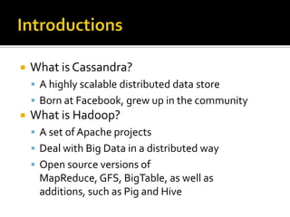 IntroductionsWhat is Cassandra?A highly scalable distributed data storeBorn at Facebook, grew up in the communityWhat is Hadoop?A set of Apache projectsDeal with Big Data in a distributed wayOpen source versions of MapReduce, GFS, BigTable, as well as additions, such as Pig and Hive