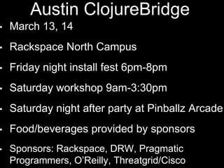 Austin ClojureBridge
• March 13, 14
• Rackspace North Campus
• Friday night install fest 6pm-8pm
• Saturday workshop 9am-3:30pm
• Saturday night after party at Pinballz
Arcade
• Food/beverages provided by sponsors
• Sponsors: Rackspace, DRW, Pragmatic
 