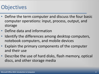 Objectives
• Define the term computer and discuss the four basic
computer operations: input, process, output, and
storage
• Define data and information
• Identify the differences among desktop computers,
notebook computers, and mobile devices
• Explain the primary components of the computer
and their use
• Describe the use of hard disks, flash memory, optical
discs, and other storage media
Microsoft Office 2010: Introduction to Computers

2

 