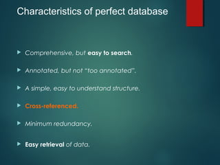 Characteristics of perfect database
 Comprehensive, but easy to search.
 Annotated, but not “too annotated”.
 A simple, easy to understand structure.
 Cross-referenced.
 Minimum redundancy.
 Easy retrieval of data.
 
