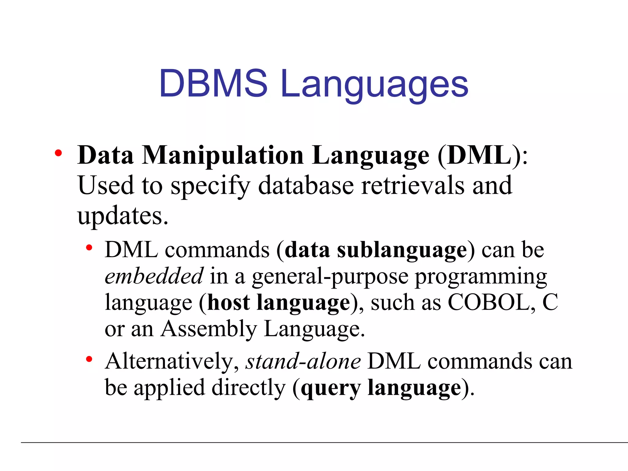 DBMS Languages
• Data Manipulation Language (DML):
Used to specify database retrievals and
updates.
• DML commands (data sublanguage) can be
embedded in a general-purpose programming
language (host language), such as COBOL, C
or an Assembly Language.
• Alternatively, stand-alone DML commands can
be applied directly (query language).
 