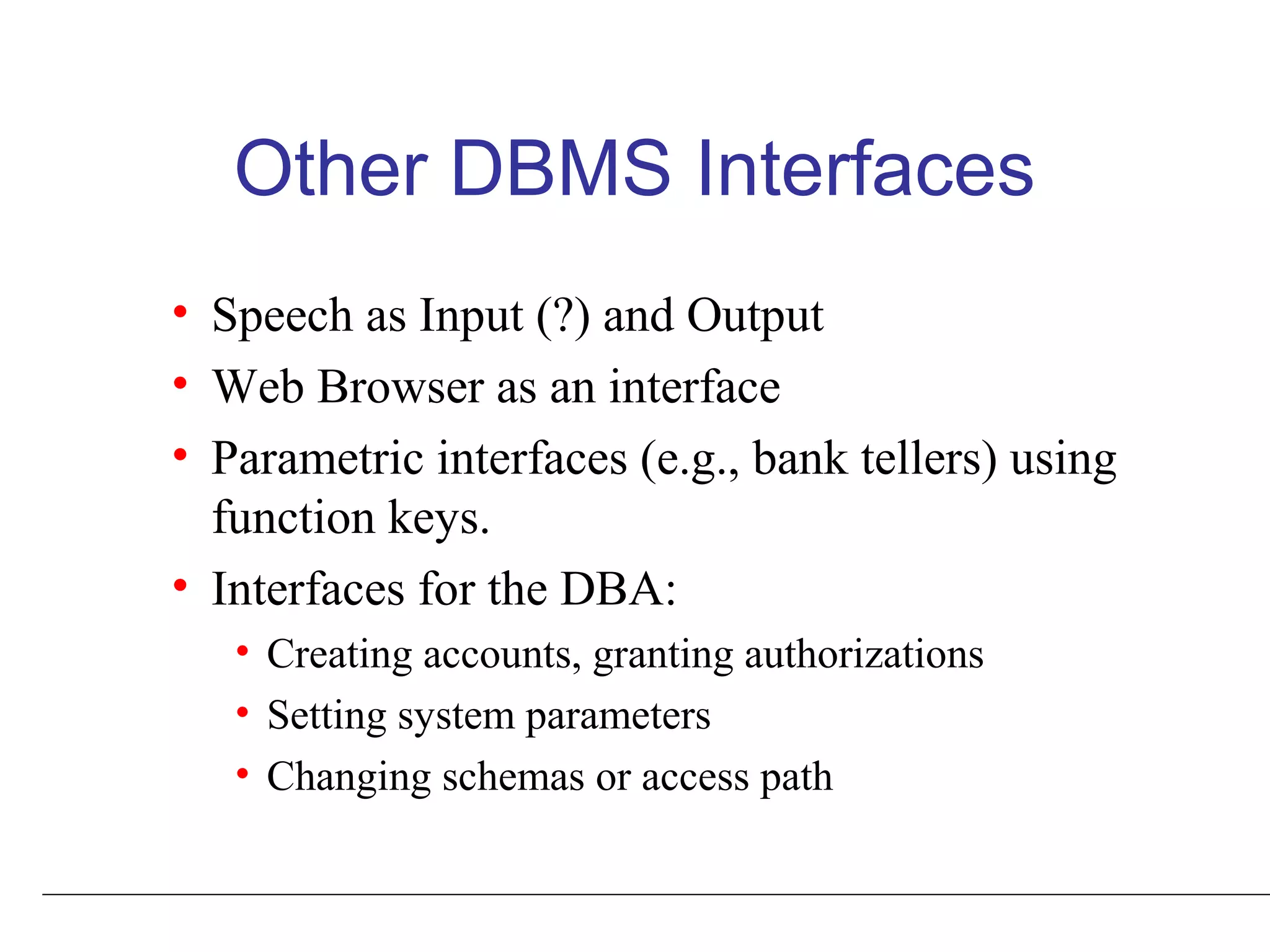 Other DBMS Interfaces
• Speech as Input (?) and Output
• Web Browser as an interface
• Parametric interfaces (e.g., bank tellers) using
function keys.
• Interfaces for the DBA:
• Creating accounts, granting authorizations
• Setting system parameters
• Changing schemas or access path
 