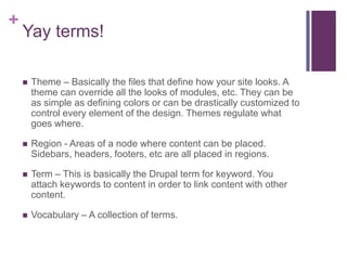 +
Yay terms!
 Theme – Basically the files that define how your site looks. A
theme can override all the looks of modules, etc. They can be
as simple as defining colors or can be drastically customized to
control every element of the design. Themes regulate what
goes where.
 Region - Areas of a node where content can be placed.
Sidebars, headers, footers, etc are all placed in regions.
 Term – This is basically the Drupal term for keyword. You
attach keywords to content in order to link content with other
content.
 Vocabulary – A collection of terms.
 